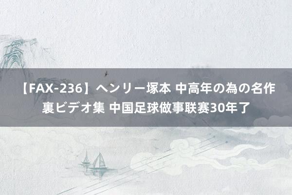 【FAX-236】ヘンリー塚本 中高年の為の名作裏ビデオ集 中国足球做事联赛30年了