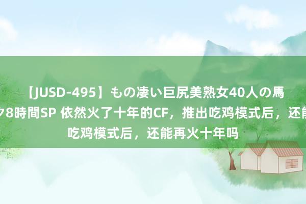 【JUSD-495】もの凄い巨尻美熟女40人の馬乗りファック8時間SP 依然火了十年的CF，推出吃鸡模式后，还能再火十年吗