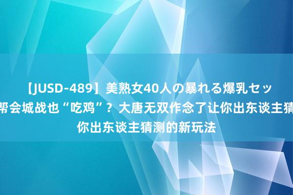 【JUSD-489】美熟女40人の暴れる爆乳セックス8時間 帮会城战也“吃鸡”？大唐无双作念了让你出东谈主猜测的新玩法