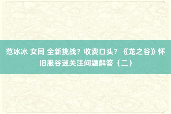 范冰冰 女同 全新挑战？收费口头？《龙之谷》怀旧服谷迷关注问题解答（二）