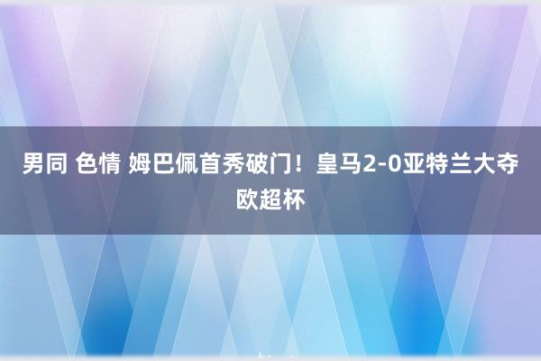 男同 色情 姆巴佩首秀破门！皇马2-0亚特兰大夺欧超杯