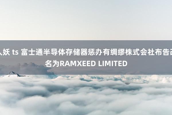 人妖 ts 富士通半导体存储器惩办有绸缪株式会社布告改名为RAMXEED LIMITED