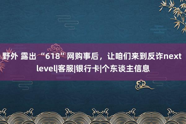 野外 露出 “618”网购事后，让咱们来到反诈next level|客服|银行卡|个东谈主信息