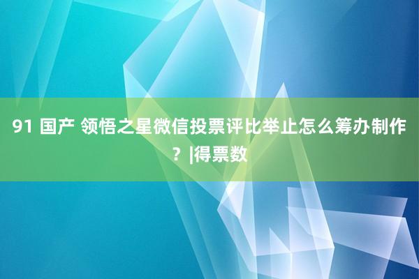 91 国产 领悟之星微信投票评比举止怎么筹办制作？|得票数