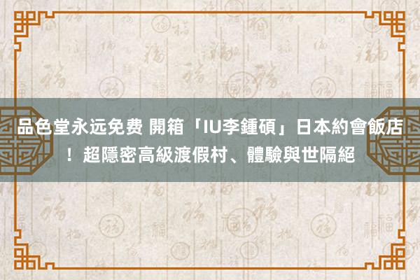 品色堂永远免费 開箱「IU李鍾碩」日本約會飯店！超隱密高級渡假村、體驗與世隔絕