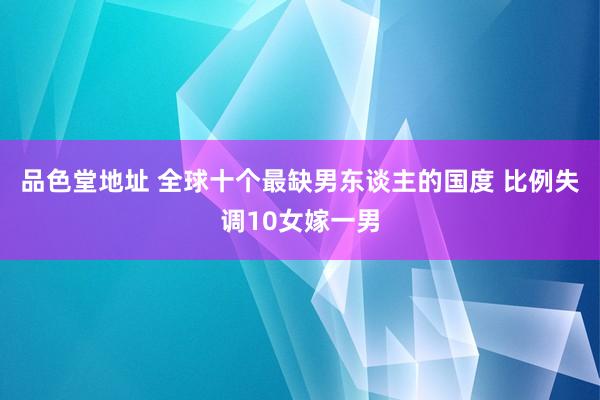 品色堂地址 全球十个最缺男东谈主的国度 比例失调10女嫁一男