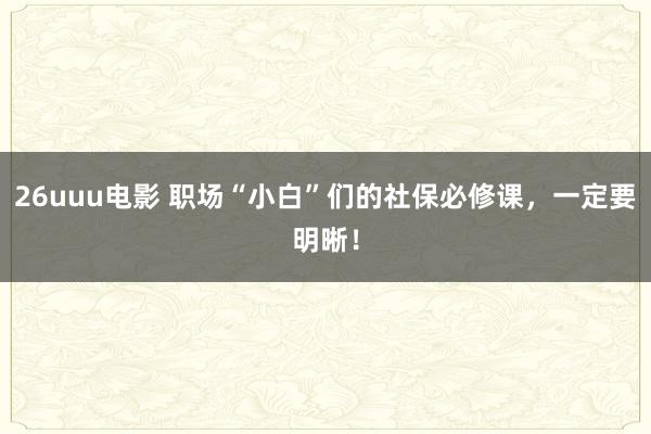 26uuu电影 职场“小白”们的社保必修课，一定要明晰！